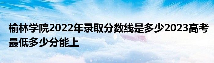 榆林学院2022年录取分数线是多少2023高考最低多少分能上