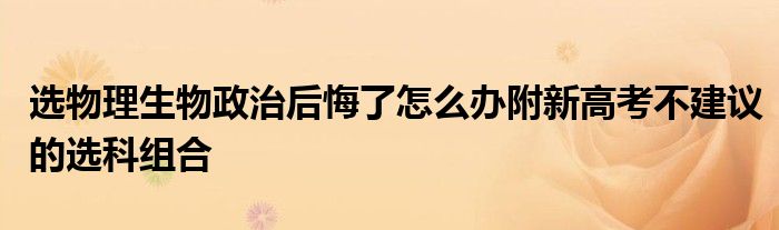 选物理生物政治后悔了怎么办附新高考不建议的选科组合