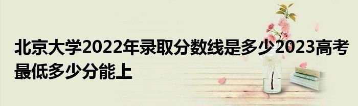 北京大学2022年录取分数线是多少2023高考最低多少分能上