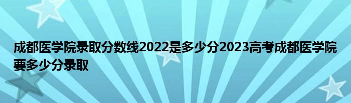 成都医学院录取分数线2022是多少分2023高考成都医学院要多少分录取