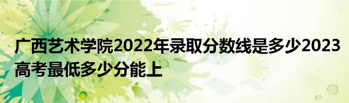 广西艺术学院2022年录取分数线是多少2023高考最低多少分能上