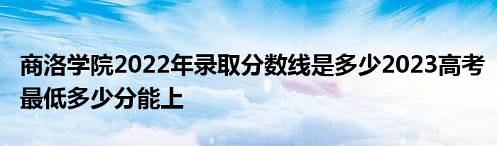 商洛学院2022年录取分数线是多少2023高考最低多少分能上