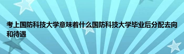 考上国防科技大学意味着什么国防科技大学毕业后分配去向和待遇