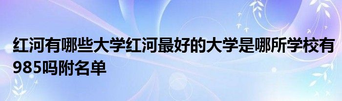 红河有哪些大学红河最好的大学是哪所学校有985吗附名单