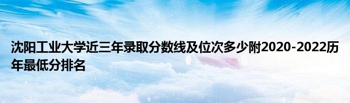 沈阳工业大学近三年录取分数线及位次多少附2020-2022历年最低分排名