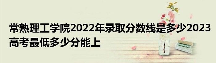 常熟理工学院2022年录取分数线是多少2023高考最低多少分能上