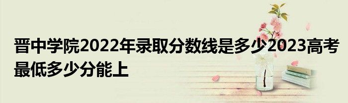 晋中学院2022年录取分数线是多少2023高考最低多少分能上