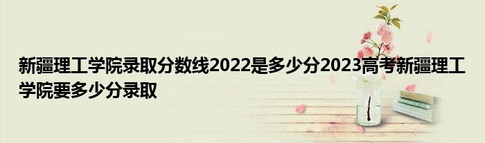 新疆理工学院录取分数线2022是多少分2023高考新疆理工学院要多少分录取