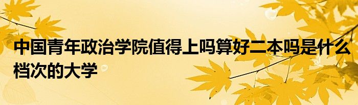 中国青年政治学院值得上吗算好二本吗是什么档次的大学