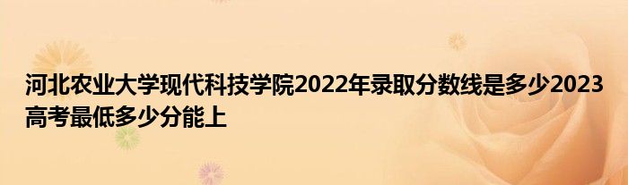 河北农业大学现代科技学院2022年录取分数线是多少2023高考最低多少分能上