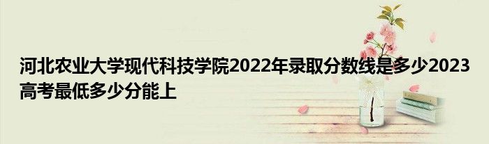 河北农业大学现代科技学院2022年录取分数线是多少2023高考最低多少分能上