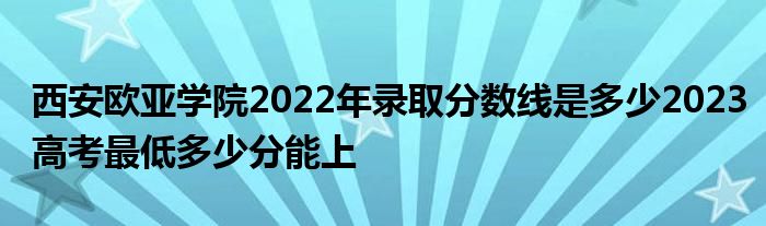 西安欧亚学院2022年录取分数线是多少2023高考最低多少分能上