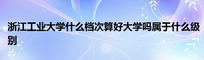 浙江工业大学什么档次算好大学吗属于什么级别