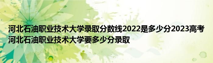 河北石油职业技术大学录取分数线2022是多少分2023高考河北石油职业技术大学要多少分录取