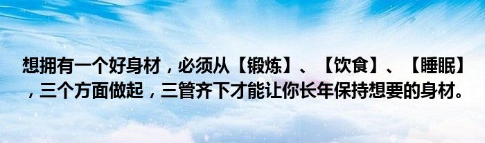 想拥有一个好身材，必须从【锻炼】、【饮食】、【睡眠】，三个方面做起，三管齐下才能让你长年保持想要的身材。