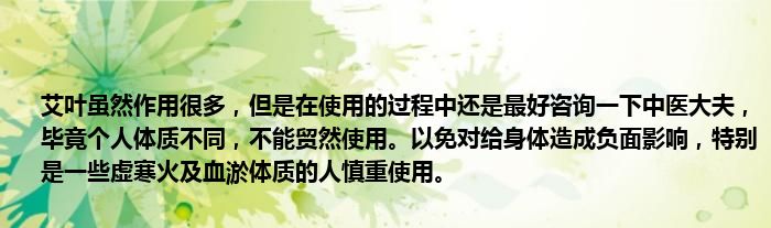 艾叶虽然作用很多，但是在使用的过程中还是最好咨询一下中医大夫，毕竟个人体质不同，不能贸然使用。以免对给身体造成负面影响，特别是一些虚寒火及血淤体质的人慎重使用。