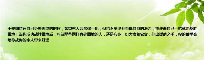 不要期待在自己身处困境的时候，奢望有人会帮你一把，但也不要过分看低自身的潜力，或许逼自己一把就能战胜困境！当你成功战胜困境后，对待那些同样身处困境的人，还是应多一份大度和宽容，伸出援助之手，你的善举会给你或你的家人带来好远！