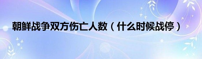 朝鲜战争双方伤亡人数（什么时候战停）