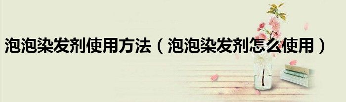 泡泡染发剂使用方法（泡泡染发剂怎么使用）