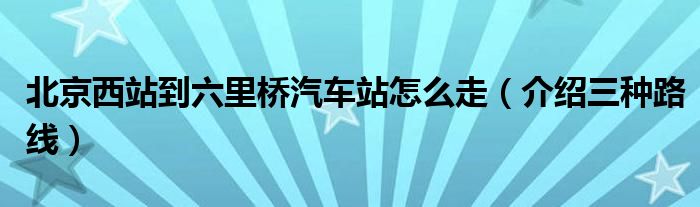 北京西站到六里桥汽车站怎么走（介绍三种路线）