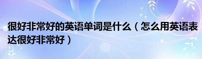 很好非常好的英语单词是什么（怎么用英语表达很好非常好）