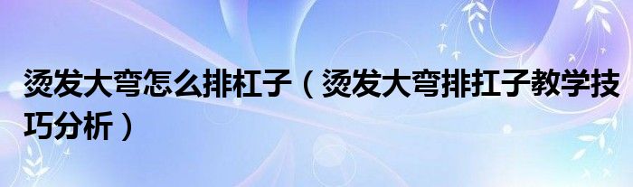 烫发大弯怎么排杠子（烫发大弯排扛子教学技巧分析）