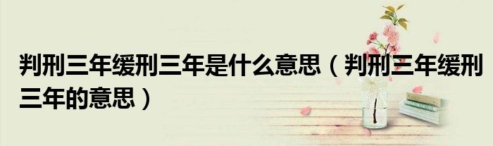 判刑三年缓刑三年是什么意思（判刑三年缓刑三年的意思）