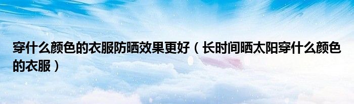 穿什么颜色的衣服防晒效果更好（长时间晒太阳穿什么颜色的衣服）