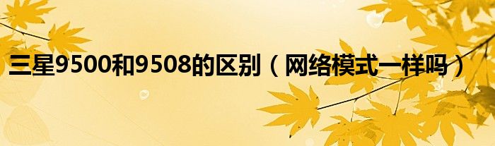 三星9500和9508的区别（网络模式一样吗）