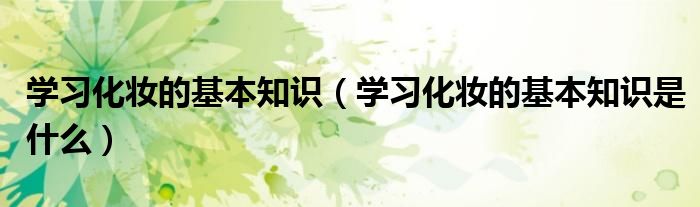 学习化妆的基本知识（学习化妆的基本知识是什么）