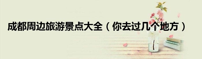 成都周边旅游景点大全（你去过几个地方）