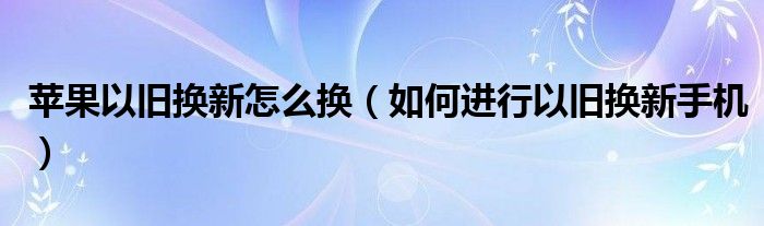 苹果以旧换新怎么换（如何进行以旧换新手机）