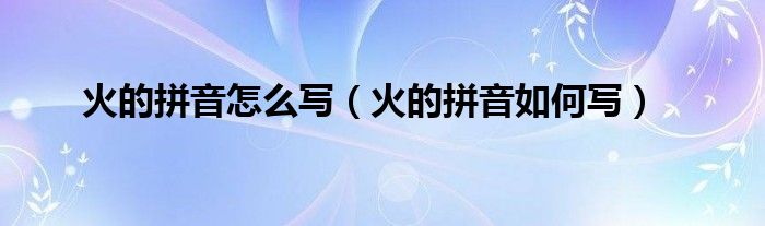 火的拼音怎么写（火的拼音如何写）