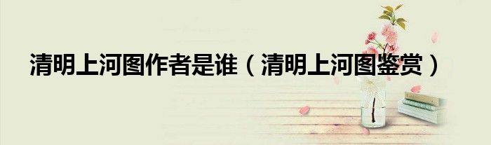 清明上河图作者是谁（清明上河图鉴赏）