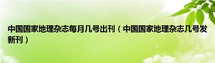 中国国家地理杂志每月几号出刊（中国国家地理杂志几号发新刊）