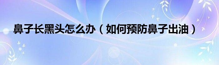 鼻子长黑头怎么办（如何预防鼻子出油）