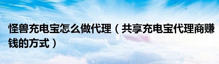 怪兽充电宝怎么做代理（共享充电宝代理商赚钱的方式）