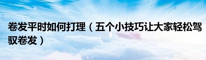 卷发平时如何打理（五个小技巧让大家轻松驾驭卷发）