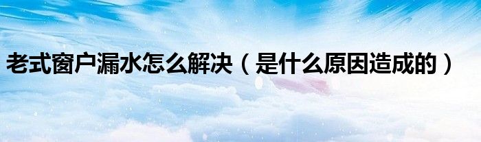 老式窗户漏水怎么解决（是什么原因造成的）