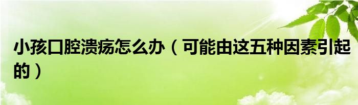 小孩口腔溃疡怎么办（可能由这五种因素引起的）