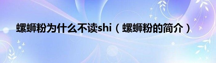 螺蛳粉为什么不读shi（螺蛳粉的简介）