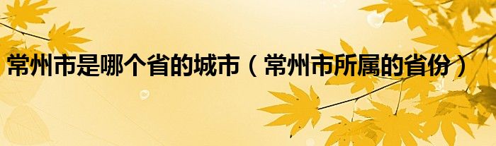 常州市是哪个省的城市（常州市所属的省份）