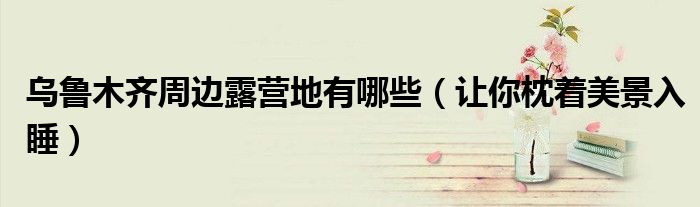 乌鲁木齐周边露营地有哪些（让你枕着美景入睡）