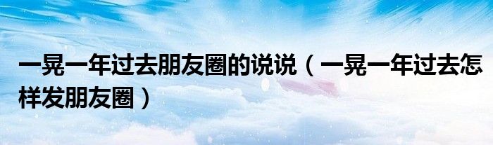 一晃一年过去朋友圈的说说（一晃一年过去怎样发朋友圈）