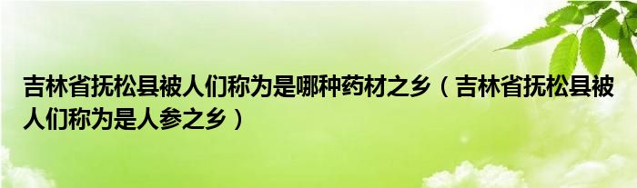 吉林省抚松县被人们称为是哪种药材之乡（吉林省抚松县被人们称为是人参之乡）