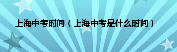 上海中考时间（上海中考是什么时间）