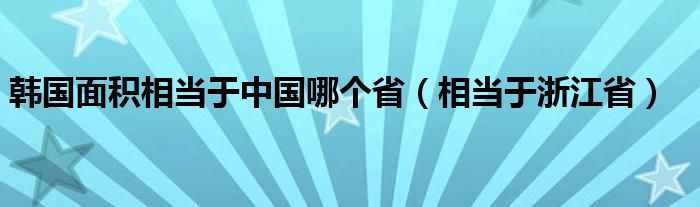 韩国面积相当于中国哪个省（相当于浙江省）