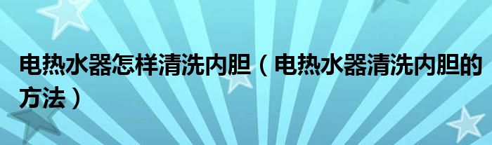 电热水器怎样清洗内胆（电热水器清洗内胆的方法）