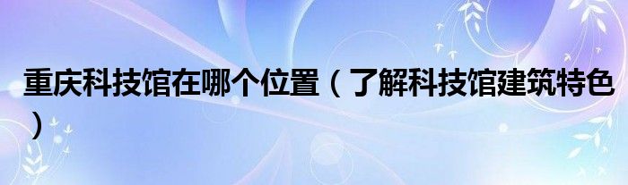 重庆科技馆在哪个位置（了解科技馆建筑特色）