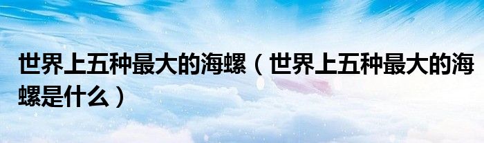 世界上五种最大的海螺（世界上五种最大的海螺是什么）